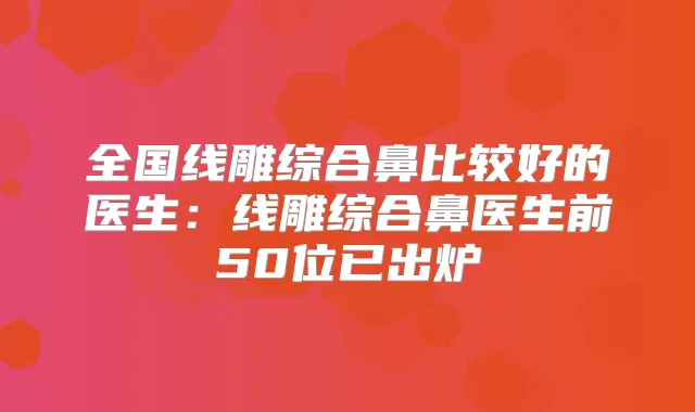 全国线雕综合鼻比较好的医生:线雕综合鼻医生前50位已出炉