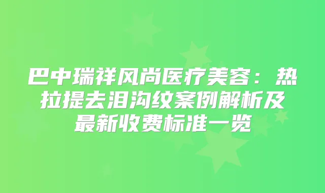 巴中瑞祥风尚医疗美容:热拉提去泪沟纹案例解析及新收费标准一览
