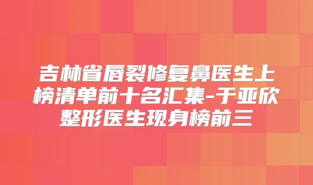 吉林省唇裂修复鼻医生上榜清单前十名汇集-于亚欣整形医生现身榜前三
