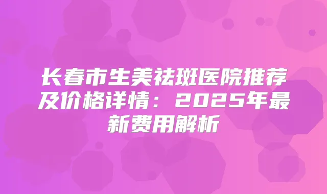 长春市生美祛斑医院推荐及价格详情：2025年新费用解析
