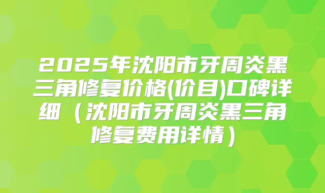 2025年沈阳市牙周炎黑三角修复价格(价目)口碑详细（沈阳市牙周炎黑三角修复费用详情）