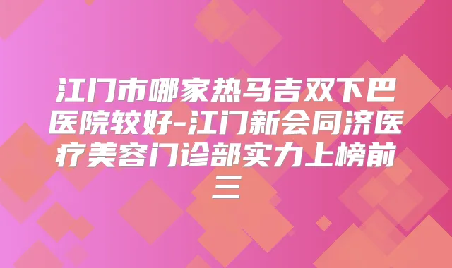 江门市哪家热马吉双下巴医院较好-江门新会同济医疗美容门诊部实力上榜前三