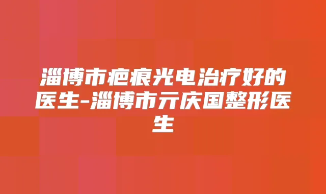 淄博市疤痕光电好的医生-淄博市亓庆国整形医生