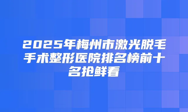 2025年梅州市激光脱毛手术整形医院排名榜前十名抢鲜看