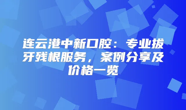 连云港中新口腔：专业拔牙残根服务，案例分享及价格一览