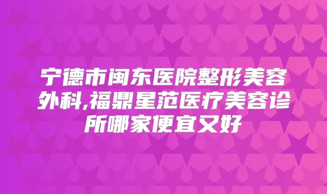 宁德市闽东医院整形美容外科,福鼎星范医疗美容诊所哪家便宜又好