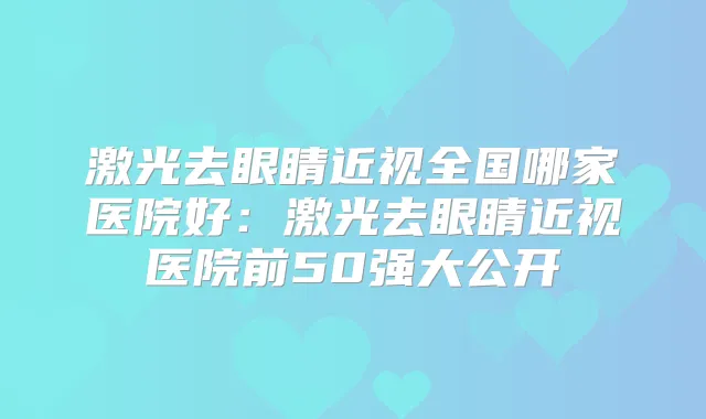 激光去眼睛近视全国哪家医院好：激光去眼睛近视医院前50强大公开