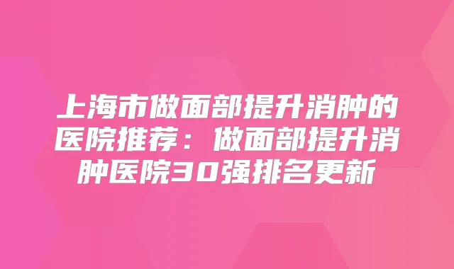 上海市做面部提升消肿的医院推荐:做面部提升消肿医院30强排名更新