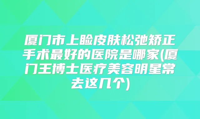 厦门市上睑皮肤松弛矫正手术好的医院是哪家(厦门王博士医疗美容明星常去这几个)