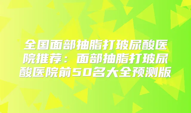 全国面部抽脂打玻尿酸医院推荐：面部抽脂打玻尿酸医院前50名大全预测版