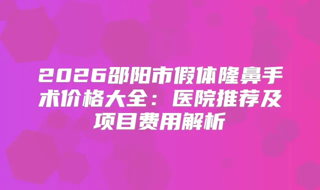 2026邵阳市假体隆鼻手术价格大全:医院推荐及项目费用解析