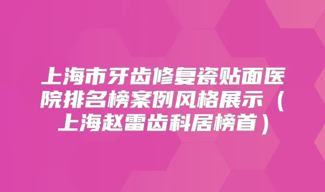 上海市牙齿修复瓷贴面医院排名榜案例风格展示(上海赵雷齿科居榜首)