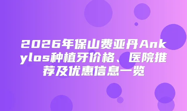 2026年保山费亚丹Ankylos种植牙价格、医院推荐及优惠信息一览
