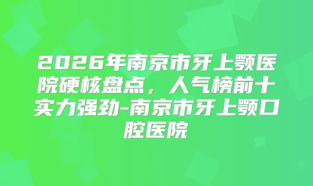 2026年南京市牙上颚医院硬核盘点,人气榜前十实力强劲-南京市牙上颚口腔医院