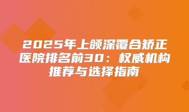 2025年上颌深覆合矫正医院排名前30：机构推荐与选择指南