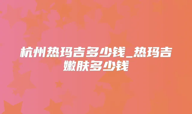 杭州热玛吉多少钱_热玛吉嫩肤多少钱