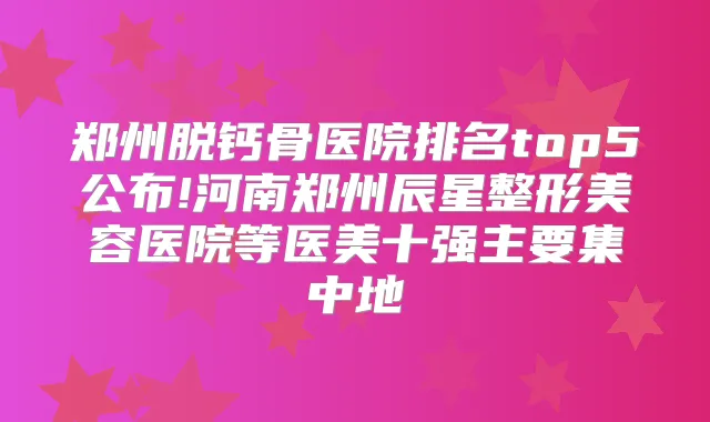 郑州脱钙骨医院排名top5公布!河南郑州辰星整形美容医院等医美十强主要集中地