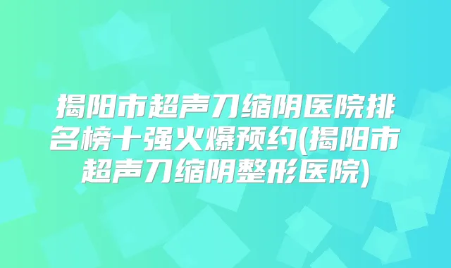 揭阳市超声刀缩阴医院排名榜十强火爆预约(揭阳市超声刀缩阴整形医院)