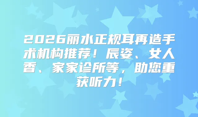 2026丽水正规耳再造手术机构推荐！辰姿、女人香、家家诊所等，助您重获听力！