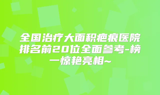 全国大面积疤痕医院排名前20位全面参考-榜一惊艳亮相~