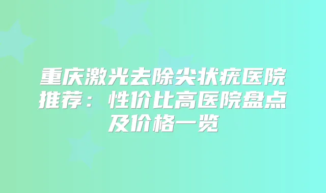 重庆激光去除尖状疣医院推荐：性价比高医院盘点及价格一览