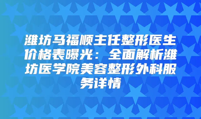 潍坊马福顺主任整形医生价格表曝光:全面解析潍坊医学院美容整形外科服务详情