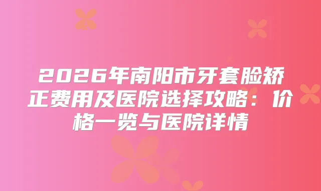 2026年南阳市牙套脸矫正费用及医院选择攻略：价格一览与医院详情