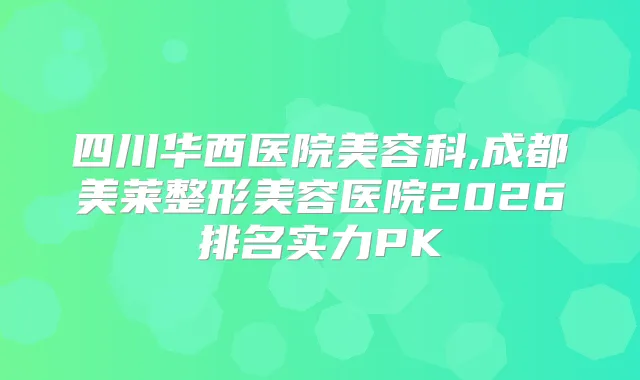 四川华西医院美容科,成都美莱整形美容医院2026排名实力PK