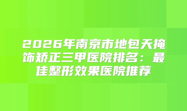 2026年南京市地包天掩饰矫正三甲医院排名:佳整形效果医院推荐