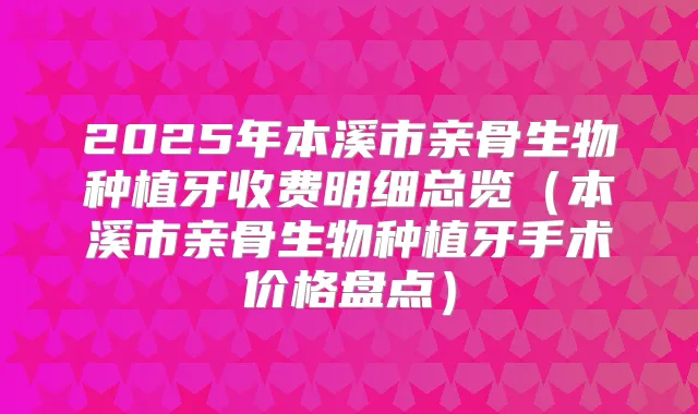 2025年本溪市亲骨生物种植牙收费明细总览(本溪市亲骨生物种植牙手术价格盘点)