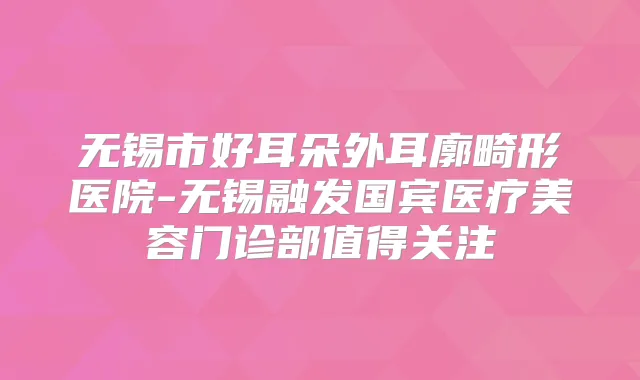 无锡市好耳朵外耳廓畸形医院-无锡融发国宾医疗美容门诊部值得关注