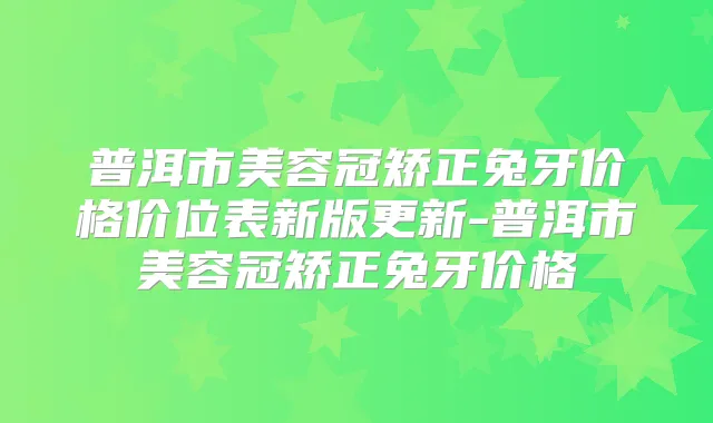 普洱市美容冠矫正兔牙价格价位表新版更新-普洱市美容冠矫正兔牙价格