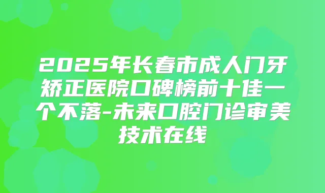 2025年长春市成人门牙矫正医院口碑榜前十佳一个不落-未来口腔门诊审美技术在线