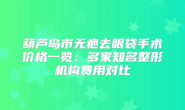 葫芦岛市无疤去眼袋手术价格一览:多家知名整形机构费用对比