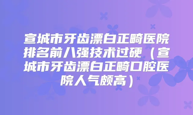 宣城市牙齿漂白正畸医院排名前八强技术过硬（宣城市牙齿漂白正畸口腔医院人气颇高）