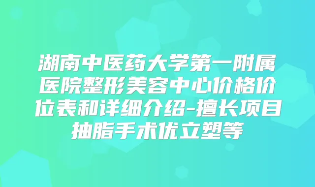 湖南中医药大学第一附属医院整形美容中心价格价位表和详细介绍-擅长项目抽脂手术优立塑等