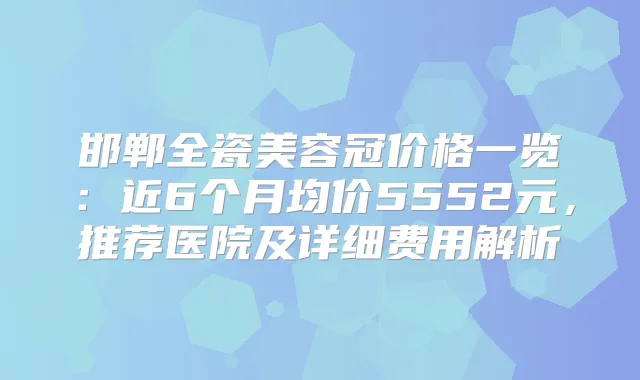 邯郸全瓷美容冠价格一览：近6个月均价5552元，推荐医院及详细费用解析