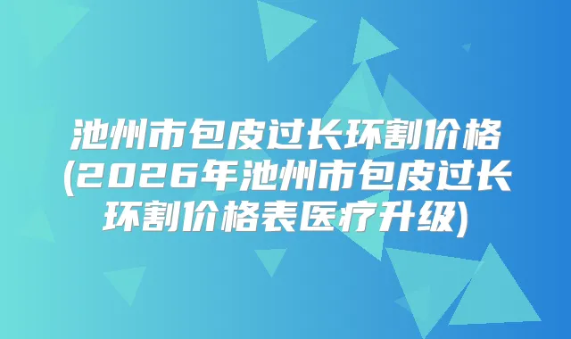 池州市包皮过长环割价格(2026年池州市包皮过长环割价格表医疗升级)