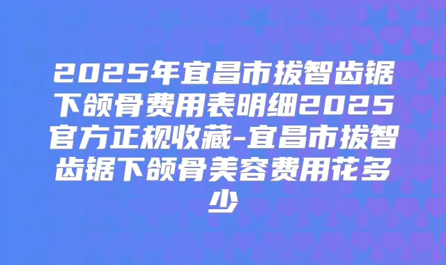 2025年宜昌市拔智齿锯下颌骨费用表明细2025官方正规收藏-宜昌市拔智齿锯下颌骨美容费用花多少