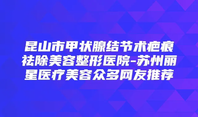 昆山市甲状腺结节术疤痕祛除美容整形医院-苏州丽星医疗美容众多网友推荐