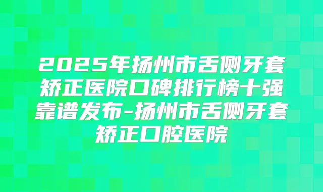 2025年扬州市舌侧牙套矫正医院口碑排行榜十强靠谱发布-扬州市舌侧牙套矫正口腔医院