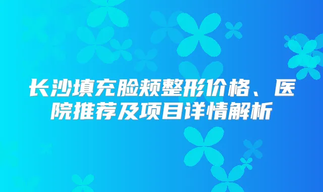 长沙填充脸颊整形价格、医院推荐及项目详情解析