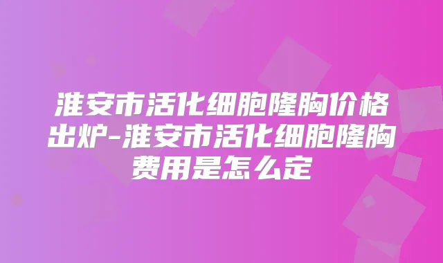 淮安市活化细胞隆胸价格出炉-淮安市活化细胞隆胸费用是怎么定