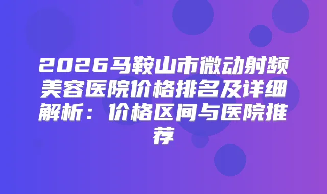 2026马鞍山市微动射频美容医院价格排名及详细解析：价格区间与医院推荐