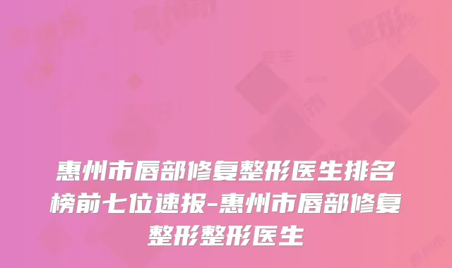 惠州市唇部修复整形医生排名榜前七位速报-惠州市唇部修复整形整形医生