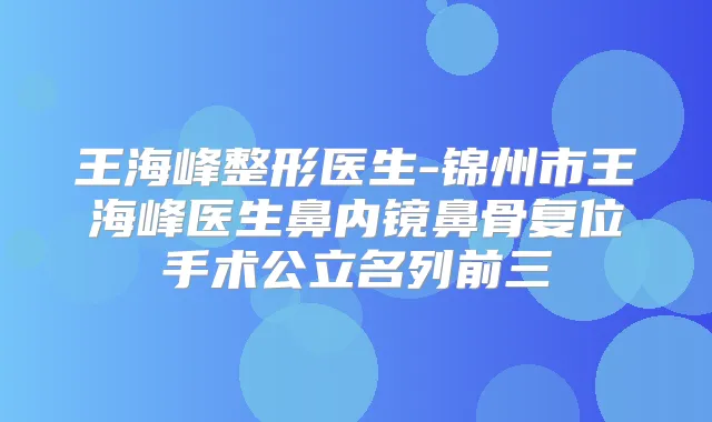 王海峰整形医生-锦州市王海峰医生鼻内镜鼻骨复位手术公立名列前三