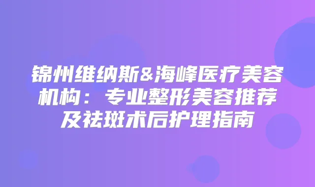 锦州维纳斯&海峰医疗美容机构：专业整形美容推荐及祛斑术后护理指南