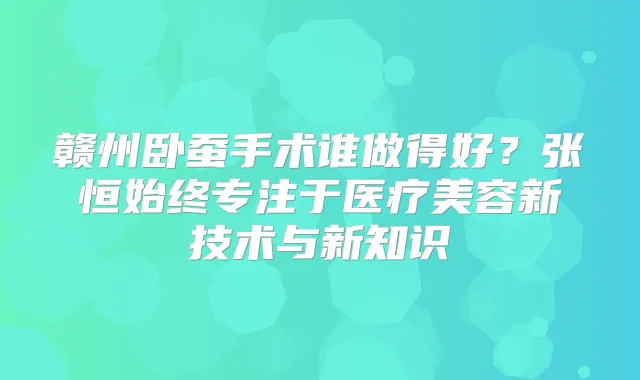 赣州卧蚕手术谁做得好？张恒始终专注于医疗美容新技术与新知识
