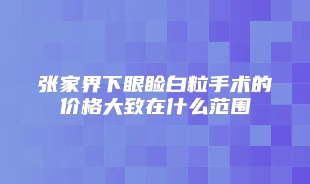 张家界下眼睑白粒手术的价格大致在什么范围