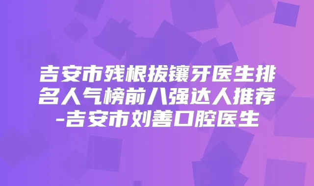 吉安市残根拔镶牙医生排名人气榜前八强达人推荐-吉安市刘善口腔医生